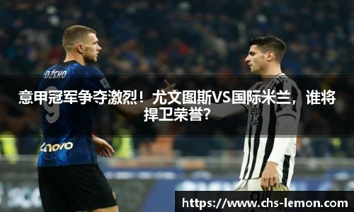 意甲冠军争夺激烈！尤文图斯VS国际米兰，谁将捍卫荣誉？